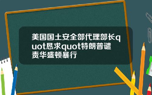 美国国土安全部代理部长quot恳求quot特朗普谴责华盛顿暴行