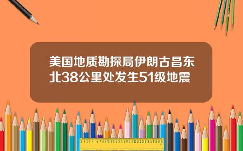 美国地质勘探局伊朗古昌东北38公里处发生51级地震