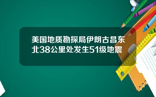 美国地质勘探局伊朗古昌东北38公里处发生51级地震