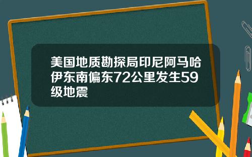 美国地质勘探局印尼阿马哈伊东南偏东72公里发生59级地震