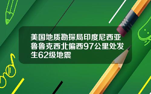 美国地质勘探局印度尼西亚鲁鲁克西北偏西97公里处发生62级地震