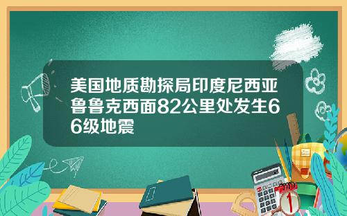 美国地质勘探局印度尼西亚鲁鲁克西面82公里处发生66级地震