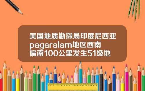 美国地质勘探局印度尼西亚pagaralam地区西南偏南100公里发生51级地震