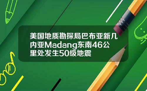 美国地质勘探局巴布亚新几内亚Madang东南46公里处发生50级地震