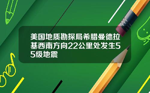 美国地质勘探局希腊曼德拉基西南方向22公里处发生55级地震