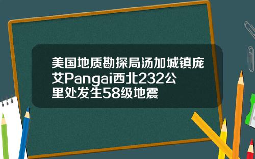 美国地质勘探局汤加城镇庞艾Pangai西北232公里处发生58级地震