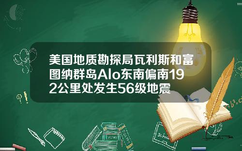 美国地质勘探局瓦利斯和富图纳群岛Alo东南偏南192公里处发生56级地震