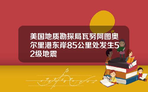 美国地质勘探局瓦努阿图奥尔里港东岸85公里处发生52级地震