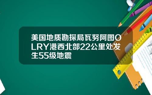 美国地质勘探局瓦努阿图OLRY港西北部22公里处发生55级地震