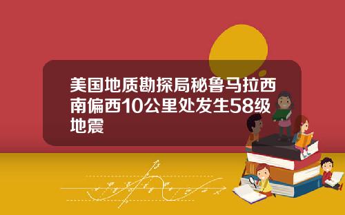 美国地质勘探局秘鲁马拉西南偏西10公里处发生58级地震