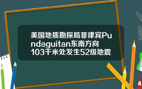 美国地质勘探局菲律宾Pundaguitan东南方向103千米处发生52级地震