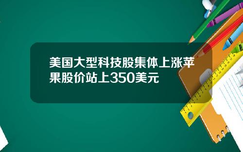 美国大型科技股集体上涨苹果股价站上350美元
