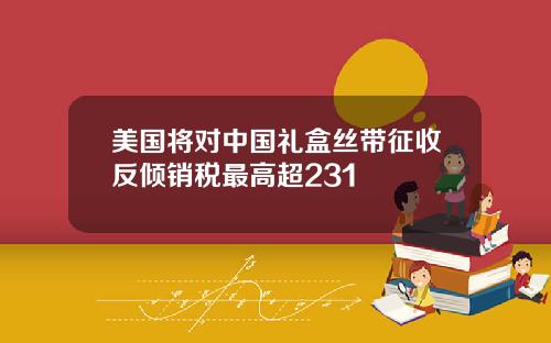 美国将对中国礼盒丝带征收反倾销税最高超231