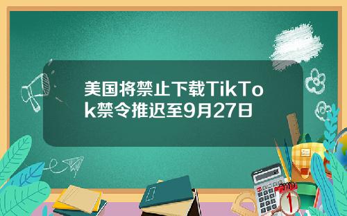 美国将禁止下载TikTok禁令推迟至9月27日