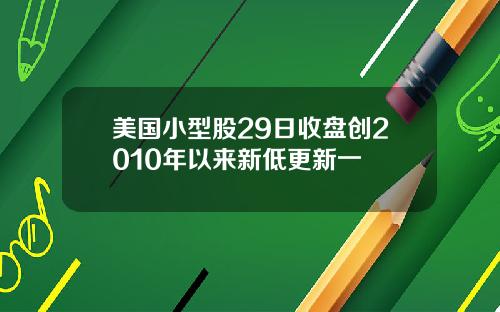 美国小型股29日收盘创2010年以来新低更新一