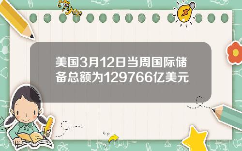 美国3月12日当周国际储备总额为129766亿美元