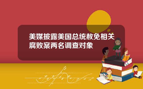 美媒披露美国总统赦免相关腐败案两名调查对象