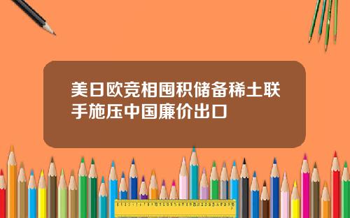 美日欧竞相囤积储备稀土联手施压中国廉价出口