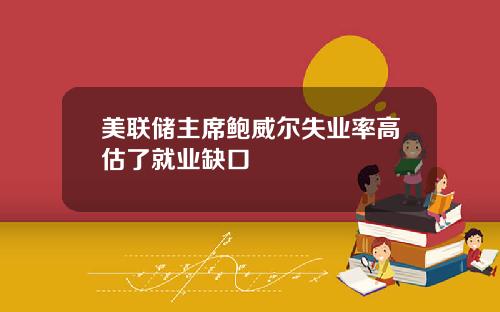 美联储主席鲍威尔失业率高估了就业缺口