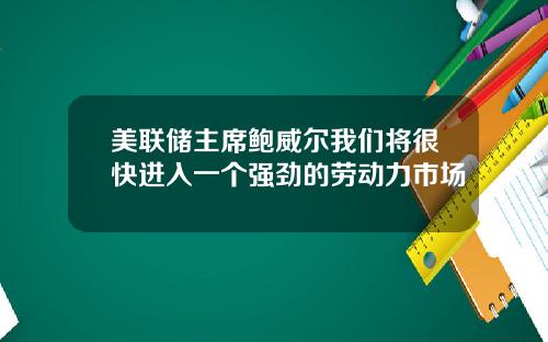 美联储主席鲍威尔我们将很快进入一个强劲的劳动力市场