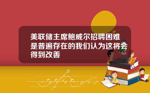 美联储主席鲍威尔招聘困难是普遍存在的我们认为这将会得到改善