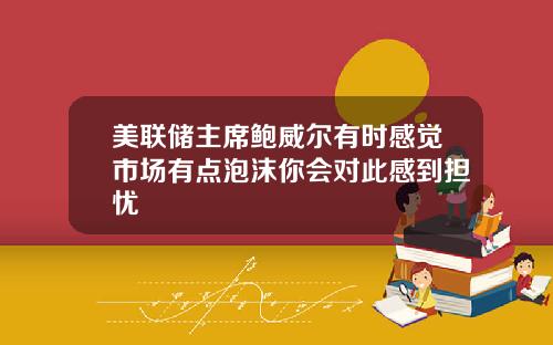 美联储主席鲍威尔有时感觉市场有点泡沫你会对此感到担忧