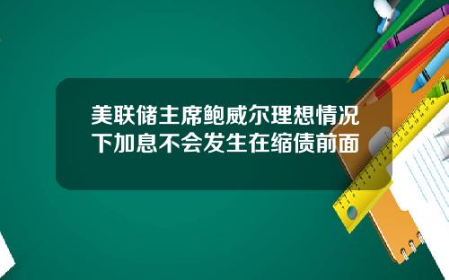 美联储主席鲍威尔理想情况下加息不会发生在缩债前面