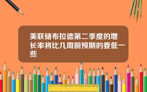 美联储布拉德第二季度的增长率将比几周前预期的要低一些
