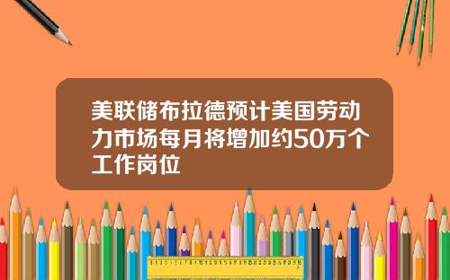 美联储布拉德预计美国劳动力市场每月将增加约50万个工作岗位