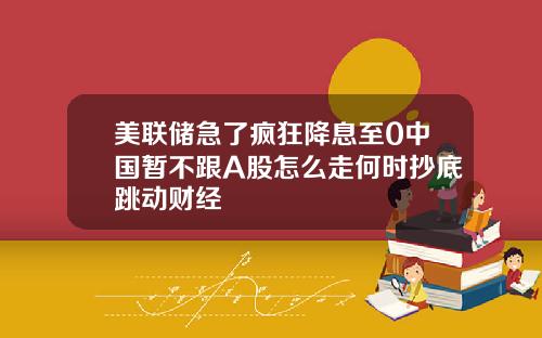 美联储急了疯狂降息至0中国暂不跟A股怎么走何时抄底跳动财经