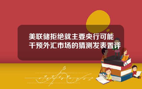 美联储拒绝就主要央行可能干预外汇市场的猜测发表置评