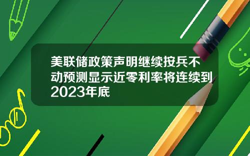 美联储政策声明继续按兵不动预测显示近零利率将连续到2023年底