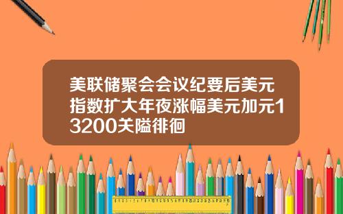 美联储聚会会议纪要后美元指数扩大年夜涨幅美元加元13200关隘徘徊