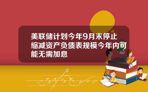 美联储计划今年9月末停止缩减资产负债表规模今年内可能无需加息