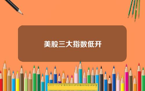 美股三大指数低开