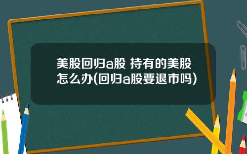 美股回归a股 持有的美股怎么办(回归a股要退市吗)