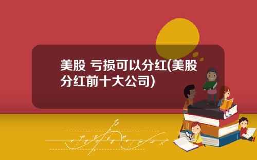 美股 亏损可以分红(美股分红前十大公司)