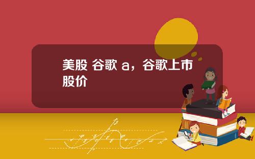 美股 谷歌 a，谷歌上市股价