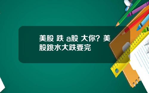 美股 跌 a股 大你？美股跳水大跌要完