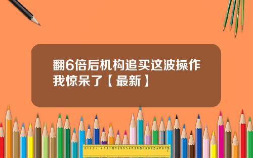 翻6倍后机构追买这波操作我惊呆了【最新】