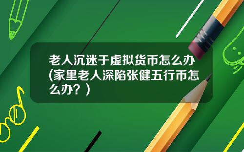 老人沉迷于虚拟货币怎么办(家里老人深陷张健五行币怎么办？)