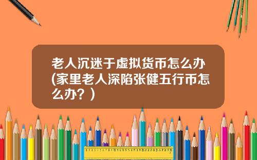 老人沉迷于虚拟货币怎么办(家里老人深陷张健五行币怎么办？)