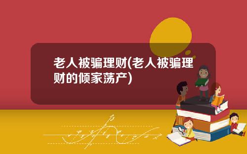 老人被骗理财(老人被骗理财的倾家荡产)