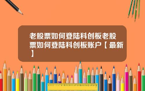 老股票如何登陆科创板老股票如何登陆科创板账户【最新】