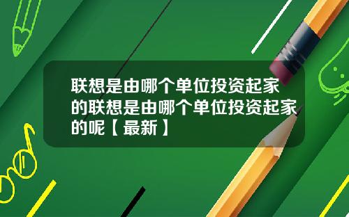 联想是由哪个单位投资起家的联想是由哪个单位投资起家的呢【最新】