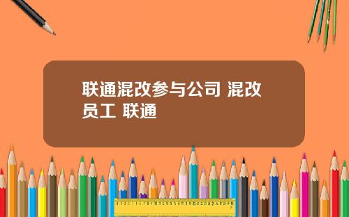 联通混改参与公司 混改 员工 联通