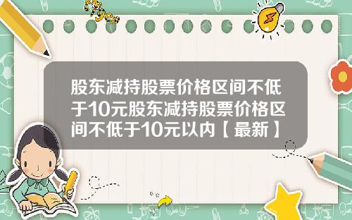 股东减持股票价格区间不低于10元股东减持股票价格区间不低于10元以内【最新】