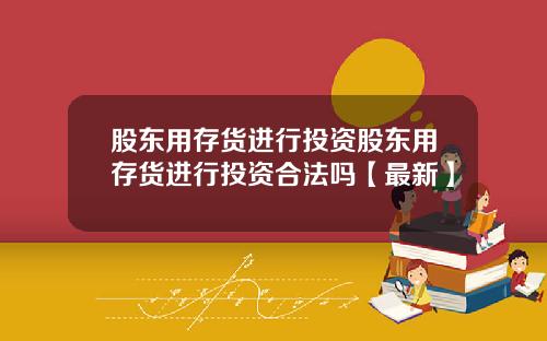 股东用存货进行投资股东用存货进行投资合法吗【最新】