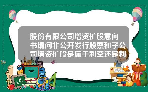 股份有限公司增资扩股意向书请问非公开发行股票和子公司增资扩股是属于利空还是利好【最新】