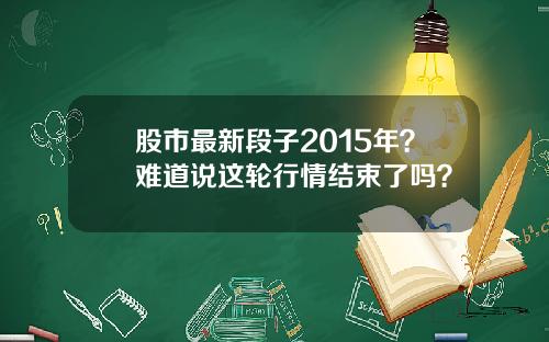 股市最新段子2015年？难道说这轮行情结束了吗？